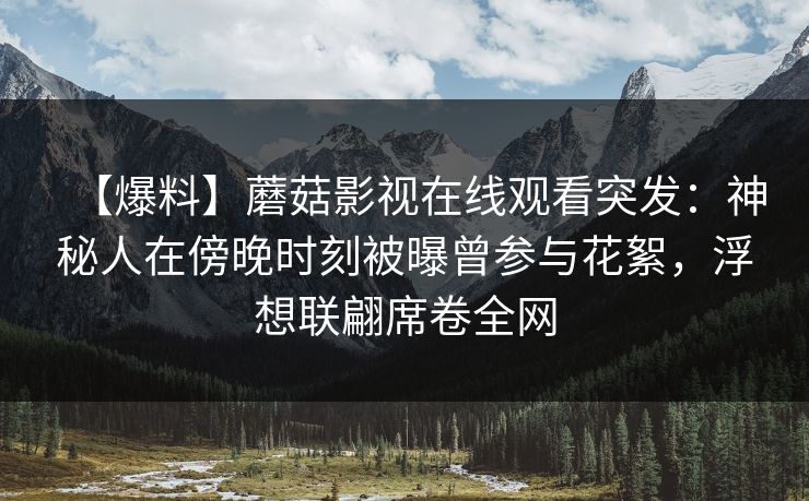 【爆料】蘑菇影视在线观看突发：神秘人在傍晚时刻被曝曾参与花絮，浮想联翩席卷全网