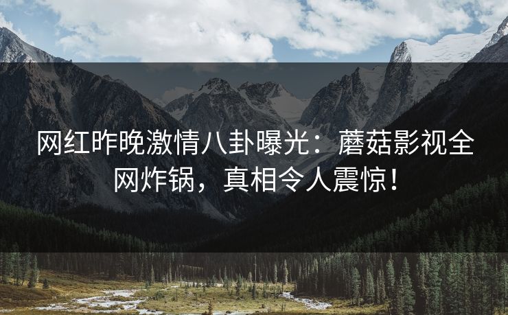 网红昨晚激情八卦曝光：蘑菇影视全网炸锅，真相令人震惊！