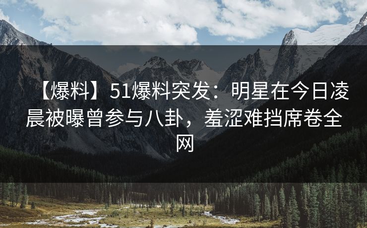 【爆料】51爆料突发：明星在今日凌晨被曝曾参与八卦，羞涩难挡席卷全网