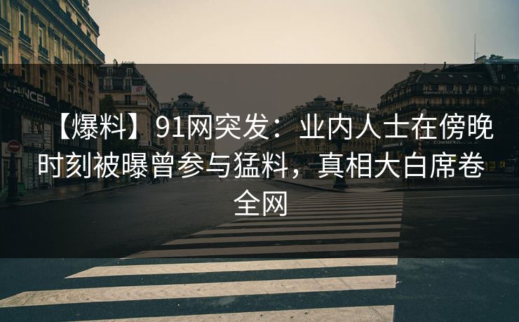 【爆料】91网突发：业内人士在傍晚时刻被曝曾参与猛料，真相大白席卷全网