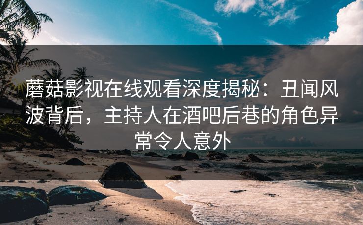 蘑菇影视在线观看深度揭秘：丑闻风波背后，主持人在酒吧后巷的角色异常令人意外