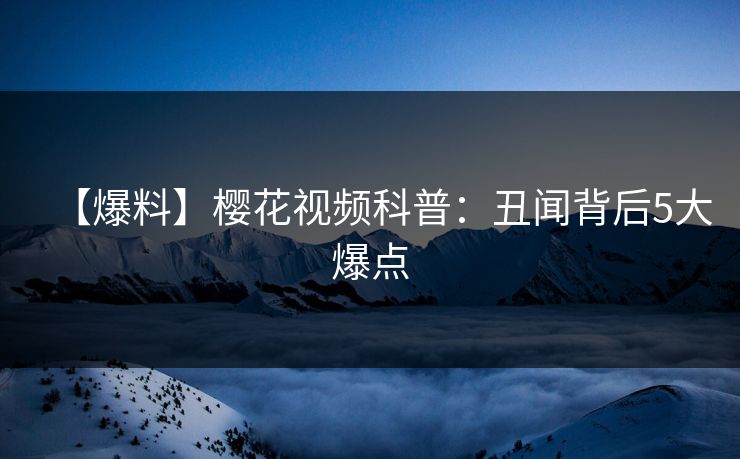 【爆料】樱花视频科普：丑闻背后5大爆点