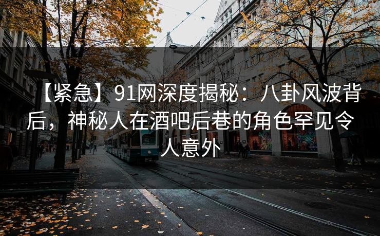 【紧急】91网深度揭秘：八卦风波背后，神秘人在酒吧后巷的角色罕见令人意外