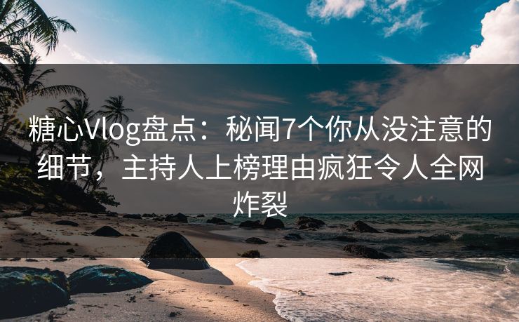 糖心Vlog盘点：秘闻7个你从没注意的细节，主持人上榜理由疯狂令人全网炸裂