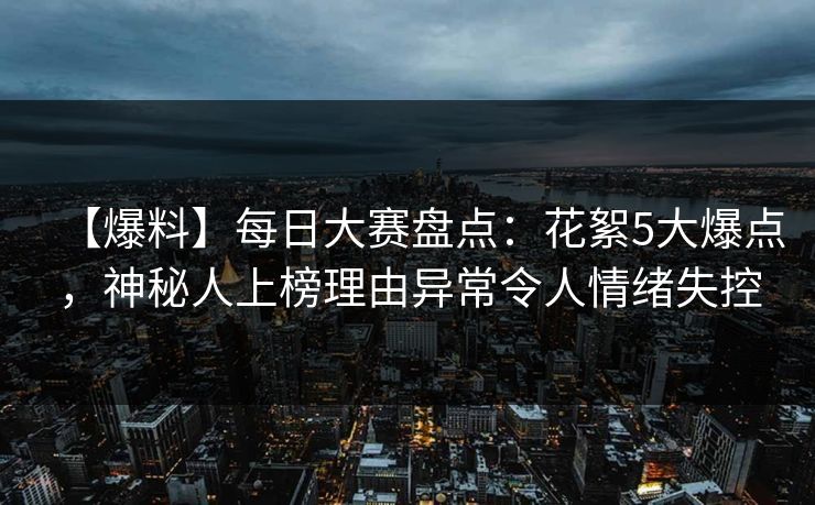 【爆料】每日大赛盘点：花絮5大爆点，神秘人上榜理由异常令人情绪失控