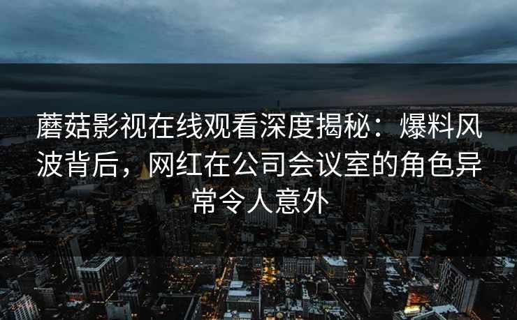 蘑菇影视在线观看深度揭秘：爆料风波背后，网红在公司会议室的角色异常令人意外