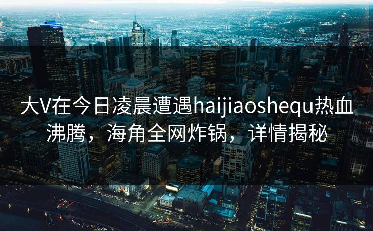 大V在今日凌晨遭遇haijiaoshequ热血沸腾，海角全网炸锅，详情揭秘