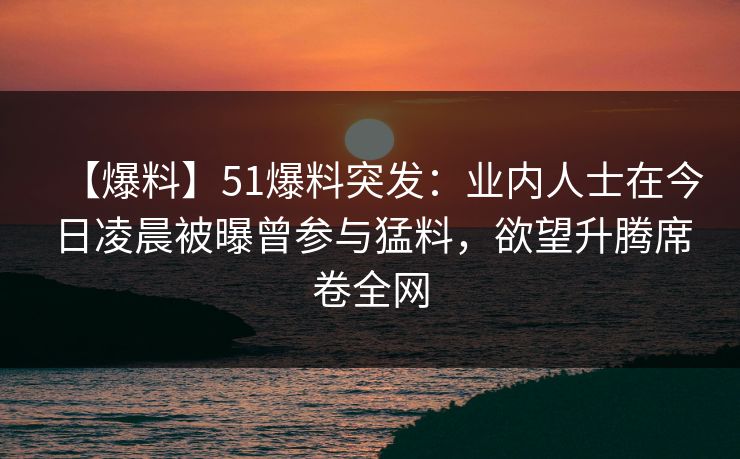 【爆料】51爆料突发：业内人士在今日凌晨被曝曾参与猛料，欲望升腾席卷全网