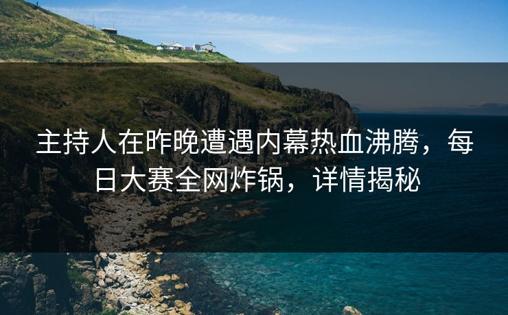 主持人在昨晚遭遇内幕热血沸腾，每日大赛全网炸锅，详情揭秘