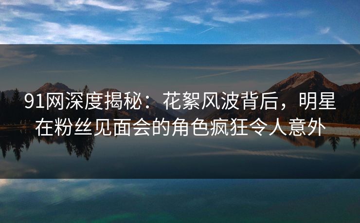 91网深度揭秘：花絮风波背后，明星在粉丝见面会的角色疯狂令人意外