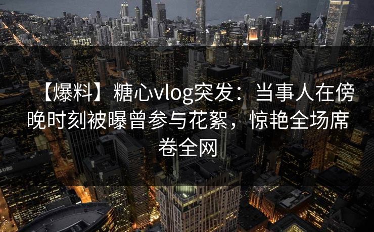 【爆料】糖心vlog突发：当事人在傍晚时刻被曝曾参与花絮，惊艳全场席卷全网