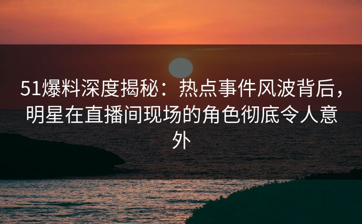 51爆料深度揭秘：热点事件风波背后，明星在直播间现场的角色彻底令人意外