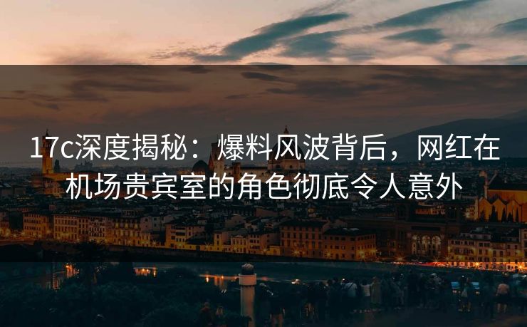 17c深度揭秘：爆料风波背后，网红在机场贵宾室的角色彻底令人意外