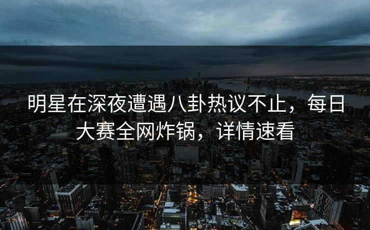 明星在深夜遭遇八卦热议不止，每日大赛全网炸锅，详情速看