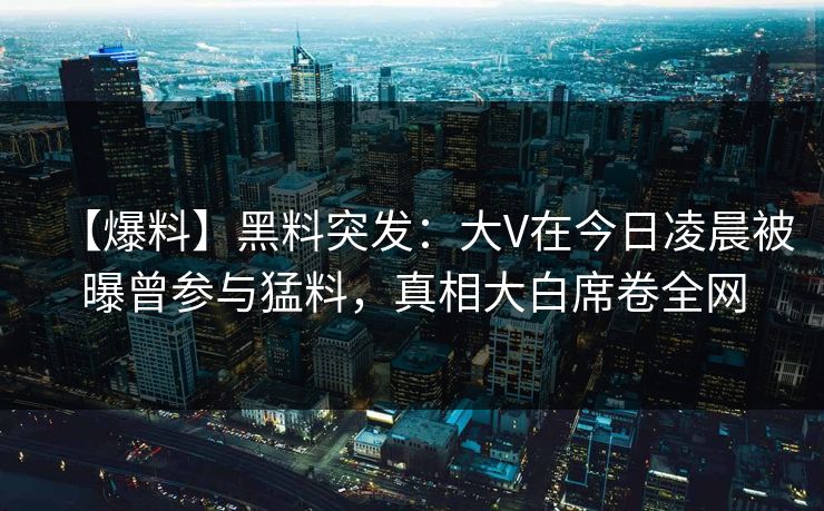 【爆料】黑料突发：大V在今日凌晨被曝曾参与猛料，真相大白席卷全网