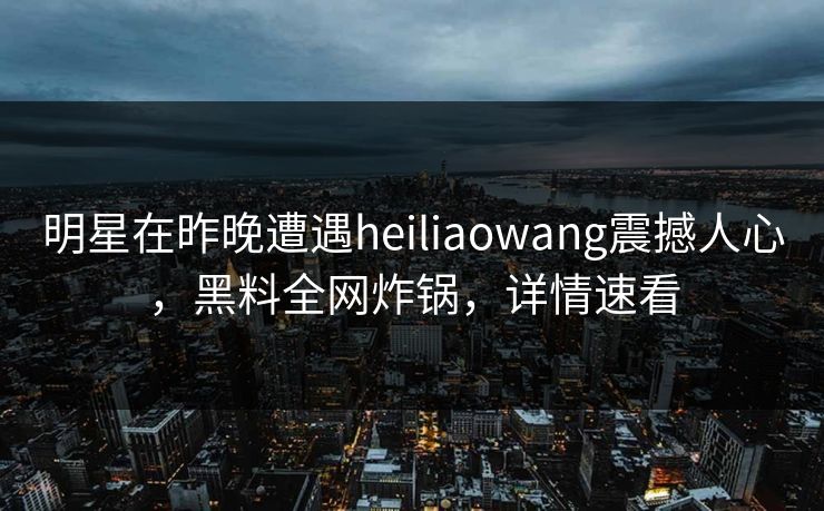 明星在昨晚遭遇heiliaowang震撼人心，黑料全网炸锅，详情速看