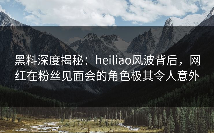 黑料深度揭秘：heiliao风波背后，网红在粉丝见面会的角色极其令人意外