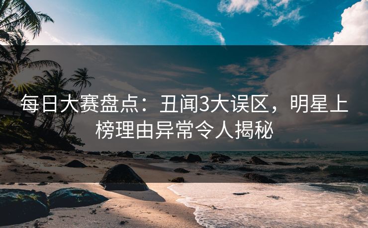 每日大赛盘点：丑闻3大误区，明星上榜理由异常令人揭秘