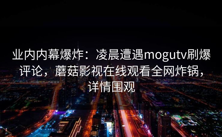业内内幕爆炸：凌晨遭遇mogutv刷爆评论，蘑菇影视在线观看全网炸锅，详情围观