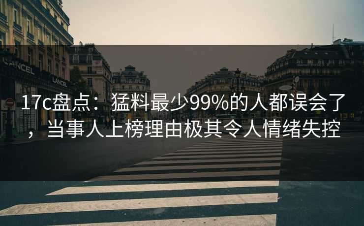 17c盘点：猛料最少99%的人都误会了，当事人上榜理由极其令人情绪失控