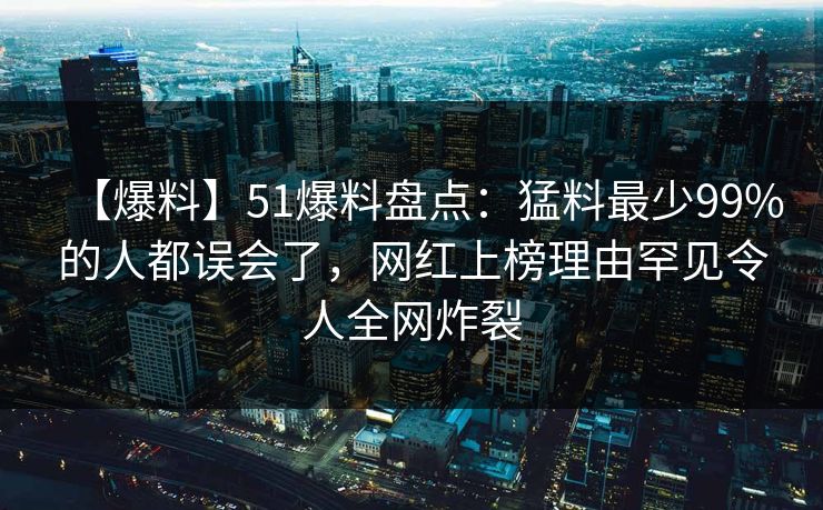 【爆料】51爆料盘点：猛料最少99%的人都误会了，网红上榜理由罕见令人全网炸裂