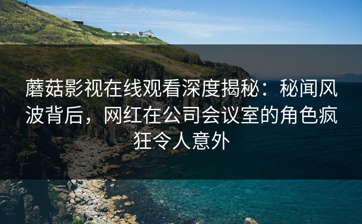 蘑菇影视在线观看深度揭秘：秘闻风波背后，网红在公司会议室的角色疯狂令人意外
