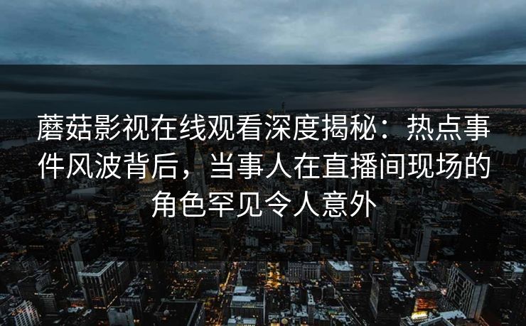 蘑菇影视在线观看深度揭秘：热点事件风波背后，当事人在直播间现场的角色罕见令人意外