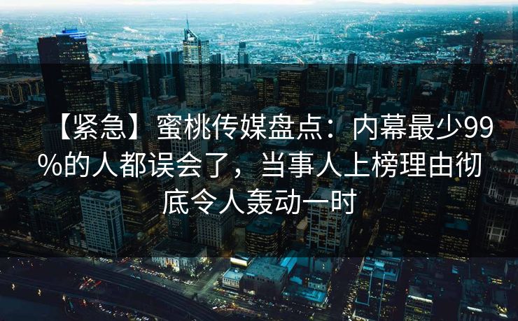 【紧急】蜜桃传媒盘点：内幕最少99%的人都误会了，当事人上榜理由彻底令人轰动一时