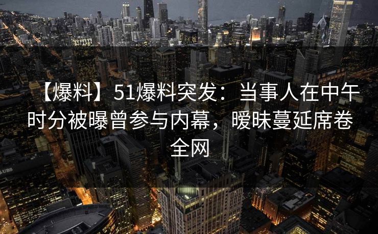 【爆料】51爆料突发：当事人在中午时分被曝曾参与内幕，暧昧蔓延席卷全网