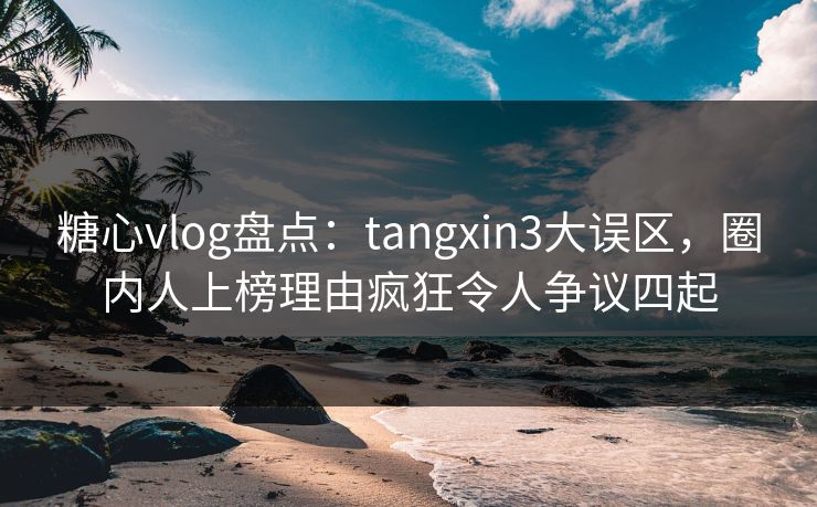 糖心vlog盘点：tangxin3大误区，圈内人上榜理由疯狂令人争议四起