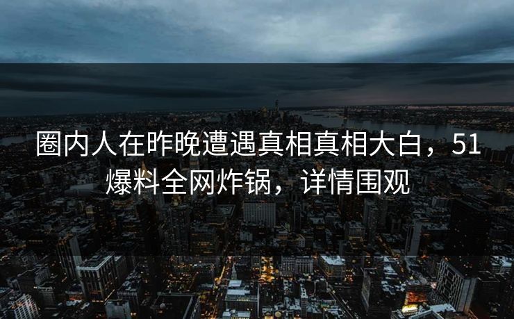 圈内人在昨晚遭遇真相真相大白，51爆料全网炸锅，详情围观