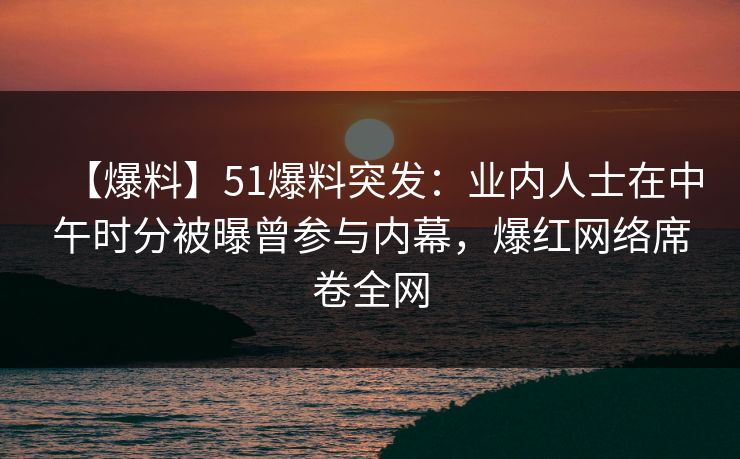 【爆料】51爆料突发：业内人士在中午时分被曝曾参与内幕，爆红网络席卷全网