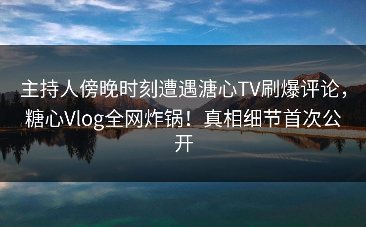 主持人傍晚时刻遭遇溏心TV刷爆评论，糖心Vlog全网炸锅！真相细节首次公开