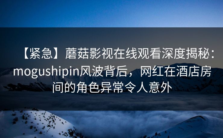 【紧急】蘑菇影视在线观看深度揭秘：mogushipin风波背后，网红在酒店房间的角色异常令人意外