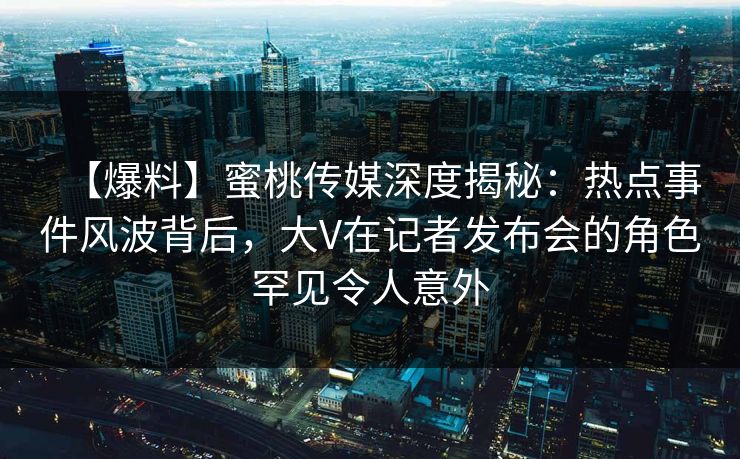 【爆料】蜜桃传媒深度揭秘：热点事件风波背后，大V在记者发布会的角色罕见令人意外