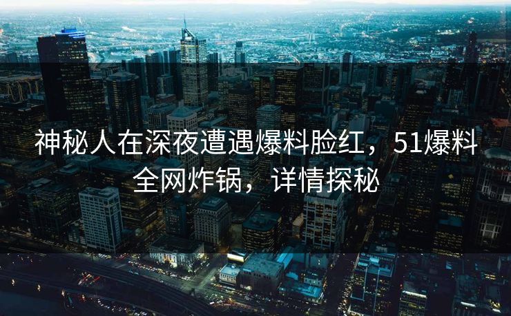 神秘人在深夜遭遇爆料脸红，51爆料全网炸锅，详情探秘
