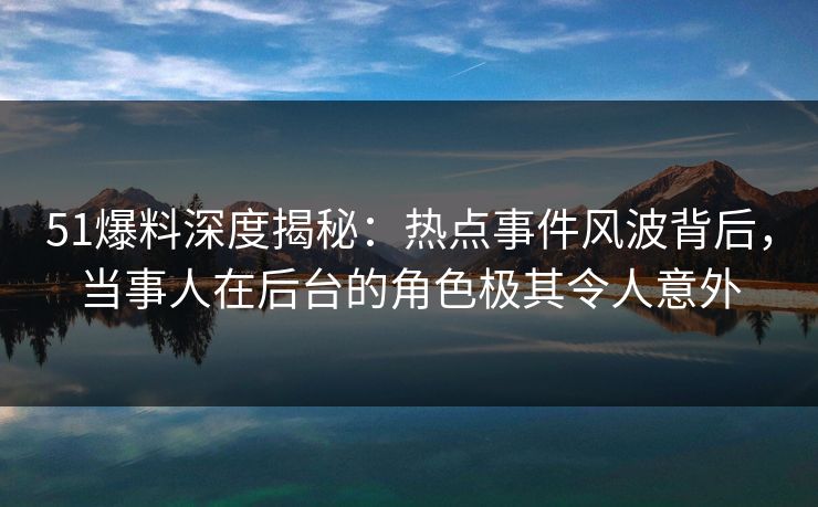 51爆料深度揭秘：热点事件风波背后，当事人在后台的角色极其令人意外