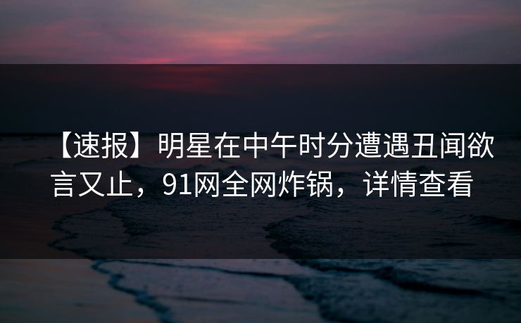 【速报】明星在中午时分遭遇丑闻欲言又止,91网全网炸锅,详情查看 【速报】明星在中午时分遭遇丑闻欲言又止,91网全网炸锅,详情查看