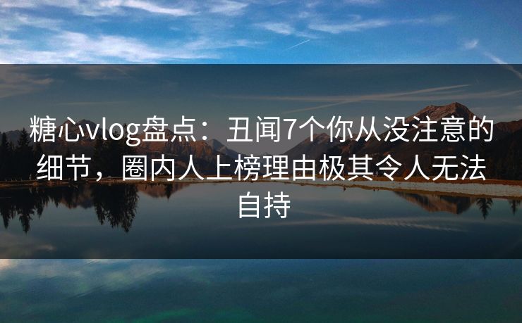 糖心vlog盘点：丑闻7个你从没注意的细节，圈内人上榜理由极其令人无法自持