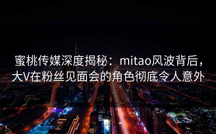 蜜桃传媒深度揭秘：mitao风波背后，大V在粉丝见面会的角色彻底令人意外