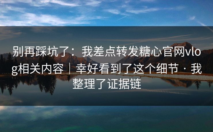 别再踩坑了：我差点转发糖心官网vlog相关内容｜幸好看到了这个细节 · 我整理了证据链