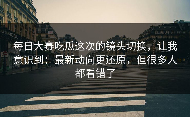 每日大赛吃瓜这次的镜头切换，让我意识到：最新动向更还原，但很多人都看错了