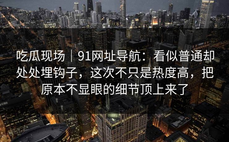 吃瓜现场|91网址导航:看似普通却处处埋钩子,这次不只是热度高,把原本不显眼的细节顶上来了 吃瓜现场|91网址导航:看似普通却处处埋钩子,这次不只是热度高,把原本不显眼的细节顶上来了